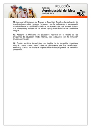 INDUCCIÓN
12. Asesorar al Ministerio de Trabajo y Seguridad Social en la realización de
investigaciones sobre recursos humanos y en la elaboración y permanente
actualización de la clasificación nacional de ocupaciones, que sirva de insumo
a la planeación y elaboración de planes y programas de formación profesional
integral.
13. Asesorar al Ministerio de Educación Nacional en el diseño de los
programas de educación media técnica, para articularlos con la formación
profesional integral.
14. Prestar servicios tecnológicos en función de la formación profesional
integral, cuyos costos serán cubiertos plenamente por los beneficiarios,
siempre y cuando no se afecte la prestación de los programas de formación
profesional.
 