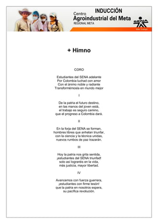 INDUCCIÓN
+ Himno
CORO
Estudiantes del SENA adelante
Por Colombia luchad con amor
Con el ánimo noble y radiante
Transformémosla en mundo mejor
I
De la patria el futuro destino,
en las manos del joven está,
el trabajo es seguro camino,
que el progreso a Colombia dará.
II
En la forja del SENA se forman,
hombres libres que anhelan triunfar,
con la ciencia y la técnica unidas,
nuevos rumbos de paz trazarán.
III
Hoy la patria nos grita sentida,
¡estudiantes del SENA triunfad!
solo así lograréis en la vida,
más justicia, mayor libertad.
IV
Avancemos con fuerza guerrera,
¡estudiantes con firme tesón!
que la patria en nosotros espera,
su pacífica revolución.
 
