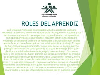 ROLES DEL APRENDIZ
La Formación Profesional en modalidad virtual o a distancia plantea la
necesidad de que tanto tutores como aprendices modifiquen sus actitudes y sus
formas de actuación en lo que respecta al proceso formativo; los aprendices,
como protagonistas de su aprendizaje, requieren tomar conciencia de la
necesidad de desarrollar una serie de habilidades y responsabilidades que les
permita tener un buen desempeño en sus actividades de aprendizaje. El papel
del Aprendiz cambia drásticamente, ya que pasa de ser un agente pasivo a
participar de forma activa como gestor de su propio aprendizaje. Es él quien
planifica sus actividades diariamente; elige lo que va a hacer, cómo lo va a
hacer y con quién lo va a hacer; planifica sus tareas, pero también su proceso;
es responsable de su nivel de motivación, de la utilización del tiempo y, sobre
todo, de la dirección y nivel de profundidad que va a imprimir cada día a sus
tareas. Los instructores/tutores lo orientan en su trabajo, pero él es el verdadero
mediador de su aprendizaje: Es él quien relaciona su vida con lo que aprende y
viceversa, colabora con sus compañeros, se comunica con su Tutor para
aclarar dudas y cree que el aprendizaje se puede dar en cualquier entorno.
 