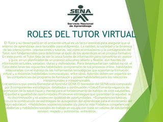 ROLES DEL TUTOR VIRTUAL
El Tutor y su desempeño en el ambiente virtual es un factor esencial para asegurar que el
entorno de aprendizaje será favorable para el Aprendiz. La calidad, la variedad y la dinámica
de las interacciones, orientaciones y tutorías, así como el entusiasmo y la consagración del
Tutor, son fundamentales para determinar el éxito de los aprendices en el proceso formativo.
En este punto, el Tutor deja de ser la única fuente de información para convertirse en asesor
y guía, en un planificador de un proceso educativo abierto y flexible, con fuentes de
información actuales, variadas, claras y motivadoras. Para desempeñar con calidad su rol, el
Tutor debe tener las siguientes habilidades: comprensión de los procesos online, habilidades
relacionadas con el manejo de las herramientas tecnológicas que soportan la formación
virtual y a distancia, habilidades comunicativas, entre otros. Además deben ser expertos en
las competencias del programa de formación y poseer habilidades para las relaciones
interpersonales e intrapersonales.
Los servicios que presta Bienestar al Aprendiz SENA El bienestar del SENA está compuesto
por 9 componentes estratégicos, detallados a continuación:+Salud Fomenta espacios de
promoción de la salud física y mental para el fortalecimiento de hábitos de vida saludables.
+Equidad e igualdad de oportunidades Promueve estrategias que garanticen la equidad, la
no discriminación y el acceso en igualdad de oportunidades. +Competencias básicas
Procura la construcción de estrategias de autogestión del aprendizaje para el incremento del
logro educativo. +Habilidades socioemocionales y/o para la vida Fortalece competencias
ciudadanas y habilidades sociales de trabajo en equipo con base en valores de solidaridad,
servicio, respeto y autonomía, entre otros.
 