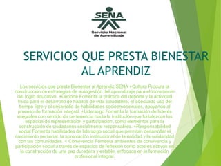 SERVICIOS QUE PRESTA BIENESTAR
AL APRENDIZ
Los servicios que presta Bienestar al Aprendiz SENA +Cultura Procura la
construcción de estrategias de autogestión del aprendizaje para el incremento
del logro educativo. +Deporte Fomenta la práctica del deporte y la actividad
física para el desarrollo de hábitos de vida saludables, el adecuado uso del
tiempo libre y el desarrollo de habilidades socioemocionales, apoyando al
proceso de formación integral. +Liderazgo Fomenta la formación de líderes
integrales con sentido de pertenencia hacia la institución que fortalezcan los
espacios de representación y participación, como elementos para la
construcción de ciudadanos socialmente responsables. +Responsabilidad
social Fomenta habilidades de liderazgo social que permitan desarrollar el
crecimiento personal, la apropiación institucional de la entidad y la solidaridad
con las comunidades. + Convivencia Fomenta ambientes de convivencia y
participación social a través de espacios de reflexión como actores activos en
la construcción de una paz duradera y estable, enfocada en la formación
profesional integral.
 