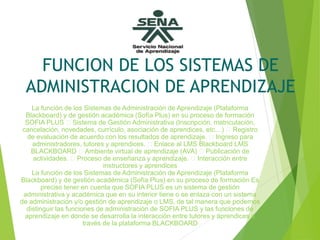 FUNCION DE LOS SISTEMAS DE
ADMINISTRACION DE APRENDIZAJE
La función de los Sistemas de Administración de Aprendizaje (Plataforma
Blackboard) y de gestión académica (Sofía Plus) en su proceso de formación
SOFIA PLUS Sistema de Gestión Administrativa (Inscripción, matriculación,
cancelación, novedades, currículo, asociación de aprendices, etc…) Registro
de evaluación de acuerdo con los resultados de aprendizaje. Ingreso para
administradores, tutores y aprendices. Enlace al LMS Blackboard LMS
BLACKBOARD Ambiente virtual de aprendizaje (AVA) Publicación de
actividades. Proceso de enseñanza y aprendizaje. Interacción entre
instructores y aprendices
La función de los Sistemas de Administración de Aprendizaje (Plataforma
Blackboard) y de gestión académica (Sofía Plus) en su proceso de formación Es
preciso tener en cuenta que SOFIA PLUS es un sistema de gestión
administrativa y académica que en su interior tiene o se enlaza con un sistema
de administración y/o gestión de aprendizaje o LMS, de tal manera que podemos
distinguir las funciones de administración de SOFIA PLUS y las funciones de
aprendizaje en donde se desarrolla la interacción entre tutores y aprendices a
través de la plataforma BLACKBOARD
 