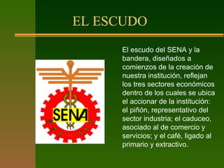 EL ESCUDO
El escudo del SENA y la
bandera, diseñados a
comienzos de la creación de
nuestra institución, reflejan
los tres sectores económicos
dentro de los cuales se ubica
el accionar de la institución:
el piñón, representativo del
sector industria; el caduceo,
asociado al de comercio y
servicios; y el café, ligado al
primario y extractivo.
 