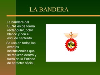 LA BANDERA
La bandera del
SENA es de forma
rectangular, color
blanco y con el
escudo centrado.
Se usa en todos los
eventos
institucionales que
se realizan dentro y
fuera de la Entidad
de carácter oficial.
 