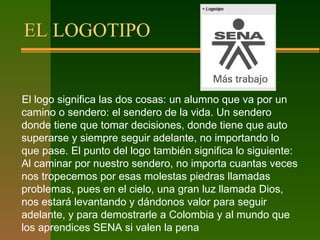 EL LOGOTIPO
El logo significa las dos cosas: un alumno que va por un
camino o sendero: el sendero de la vida. Un sendero
donde tiene que tomar decisiones, donde tiene que auto
superarse y siempre seguir adelante, no importando lo
que pase. El punto del logo también significa lo siguiente:
Al caminar por nuestro sendero, no importa cuantas veces
nos tropecemos por esas molestas piedras llamadas
problemas, pues en el cielo, una gran luz llamada Dios,
nos estará levantando y dándonos valor para seguir
adelante, y para demostrarle a Colombia y al mundo que
los aprendices SENA si valen la pena
 