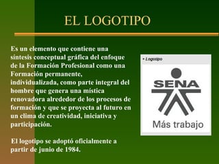 EL LOGOTIPO
Es un elemento que contiene una
síntesis conceptual gráfica del enfoque
de la Formación Profesional como una
Formación permanente,
individualizada, como parte integral del
hombre que genera una mística
renovadora alrededor de los procesos de
formación y que se proyecta al futuro en
un clima de creatividad, iniciativa y
participación.
El logotipo se adoptó oficialmente a
partir de junio de 1984.
 