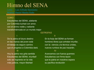 Himno del SENA
Letra: Luis Alfredo Sarmiento
Música: Daniel Marles Endo
CORO
Estudiantes del SENA, adelante
por Colombia luchad con amor,
con el ánimo noble y radiante
transformémosla en un mundo mejor
ESTROFAS
I II
De la patria el futuro destino En la forja del SENA se forman
en las manos del joven está hombres libres que anhelan triunfar,
el trabajo es seguro camino con la ciencia y la técnica unidas,
que el progreso a Colombia dará. nuevos rumbos de paz trazarán.
III IV
Hoy la patria nos grita sentida Avancemos con fuerza guerrera
Estudiantes del SENA, triunfad! Estudiemos con firme tezón
solo así lograreis en la vida que la patria en nosotros espera
más justicia, mayor libertad su pacífica revolución
 