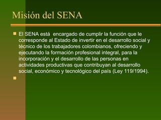 Misión del SENA
 El SENA está encargado de cumplir la función que le
corresponde al Estado de invertir en el desarrollo social y
técnico de los trabajadores colombianos, ofreciendo y
ejecutando la formación profesional integral, para la
incorporación y el desarrollo de las personas en
actividades productivas que contribuyan al desarrollo
social, económico y tecnológico del país (Ley 119/1994).​

 