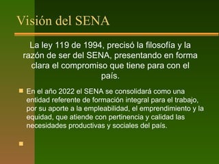Visión del SENA
 En el año 2022 el SENA se consolidará como una
entidad referente de formación integral para el trabajo,
por su aporte a la empleabilidad, el emprendimiento y la
equidad, que atiende con pertinencia y calidad las
necesidades productivas y sociales del país.

La ley 119 de 1994, precisó la filosofía y la
razón de ser del SENA, presentando en forma
clara el compromiso que tiene para con el
país.
 
