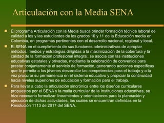 Articulación con la Media SENA
 El programa Articulación con la Media busca brindar formación técnica laboral de
calidad a los y las estudiantes de los grados 10 y 11 de la Educación media en
Colombia, en programas pertinentes con el desarrollo nacional, regional y local.
 El SENA en el cumplimiento de sus funciones administrativas de apropiar
métodos, medios y estrategias dirigidas a la maximización de la cobertura y la
calidad de la formación profesional integral, se asocia con las instituciones
educativas estatales y privadas, mediante la celebración de convenios para
prestar conjuntamente el servicio de formación, generando acciones específicas
que le permita a los jóvenes desarrollar las competencias para el trabajo y a la
vez procurar su permanencia en el sistema educativo y propiciar la continuidad
hacia niveles superiores de educación y formación para el trabajo.
 Para llevar a cabo la articulación sincrónica entre los diseños curriculares
propuestos por el SENA y la malla curricular de la Instituciones educativas, se
hizo necesario formalizar lineamientos y orientaciones para la planeación y
ejecución de dichas actividades, las cuales se encuentran definidas en la
Resolución 1113 de 2017 del SENA.
 