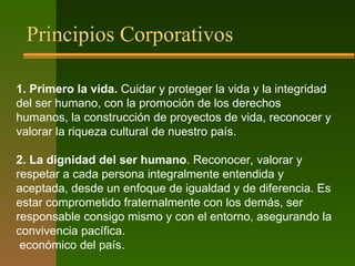 Principios Corporativos
1. Primero la vida. Cuidar y proteger la vida y la integridad
del ser humano, con la promoción de los derechos
humanos, la construcción de proyectos de vida, reconocer y
valorar la riqueza cultural de nuestro país.
2. La dignidad del ser humano. Reconocer, valorar y
respetar a cada persona integralmente entendida y
aceptada, desde un enfoque de igualdad y de diferencia. Es
estar comprometido fraternalmente con los demás, ser
responsable consigo mismo y con el entorno, asegurando la
convivencia pacífica.
económico del país.
 