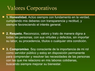 Valores Corporativos
 1. Honestidad. Actúo siempre con fundamento en la verdad,
cumpliendo mis deberes con transparencia y rectitud, y
siempre favoreciendo el interés general.
 2. Respeto. Reconozco, valoro y trato de manera digna a
todas las personas, con sus virtudes y defectos, sin importar
su labor, su procedencia, títulos o cualquier otra condición.
 3. Compromiso. Soy consciente de la importancia de mi rol
como servidor público y estoy en disposición permanente
para comprender y resolver las necesidades de las personas
con las que me relaciono en mis labores cotidianas,
buscando siempre mejorar su bienestar.
 