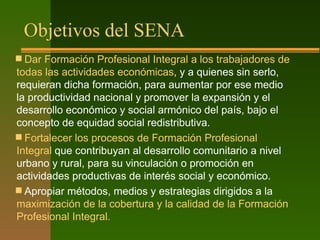 Objetivos del SENA
 Dar Formación Profesional Integral a los trabajadores de
todas las actividades económicas, y a quienes sin serlo,
requieran dicha formación, para aumentar por ese medio
la productividad nacional y promover la expansión y el
desarrollo económico y social armónico del país, bajo el
concepto de equidad social redistributiva.
 Fortalecer los procesos de Formación Profesional
Integral que contribuyan al desarrollo comunitario a nivel
urbano y rural, para su vinculación o promoción en
actividades productivas de interés social y económico.
 Apropiar métodos, medios y estrategias dirigidos a la
maximización de la cobertura y la calidad de la Formación
Profesional Integral.
 