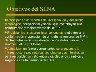 Objetivos del SENA
 Participar en actividades de investigación y desarrollo
tecnológico, ocupacional y social, que contribuyan a la
actualización y mejoramiento de la F.P.I.
 Propiciar las relaciones internacionales tendientes a la
conformación y operación de un sistema regional de F.P.I.
dentro de las iniciativas de integración de los países de
América Latina y el Caribe.
 Actualizar, en forma permanente, los procesos y la
infraestructura pedagógica, tecnológica y administrativa
para responder con eficiencia y calidad a los cambios y
exigencias de la demanda de F.P.I.
 