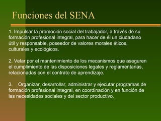 Funciones del SENA
1. Impulsar la promoción social del trabajador, a través de su
formación profesional integral, para hacer de él un ciudadano
útil y responsable, poseedor de valores morales éticos,
culturales y ecológicos.
2. Velar por el mantenimiento de los mecanismos que aseguren
el cumplimiento de las disposiciones legales y reglamentarias,
relacionadas con el contrato de aprendizaje.
3. Organizar, desarrollar, administrar y ejecutar programas de
formación profesional integral, en coordinación y en función de
las necesidades sociales y del sector productivo.
 