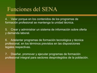 Funciones del SENA
4. Velar porque en los contenidos de los programas de
formación profesional se mantenga la unidad técnica.
5. Crear y administrar un sistema de información sobre oferta
y demanda laboral.
6. Adelantar programas de formación tecnológica y técnica
profesional, en los términos previstos en las disposiciones
legales respectivas.
7. Diseñar, promover y ejecutar programas de formación
profesional integral para sectores desprotegidos de la población.
 