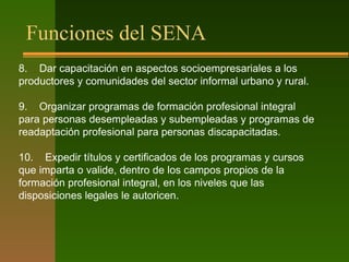 Funciones del SENA
8. Dar capacitación en aspectos socioempresariales a los
productores y comunidades del sector informal urbano y rural.
9. Organizar programas de formación profesional integral
para personas desempleadas y subempleadas y programas de
readaptación profesional para personas discapacitadas.
10. Expedir títulos y certificados de los programas y cursos
que imparta o valide, dentro de los campos propios de la
formación profesional integral, en los niveles que las
disposiciones legales le autoricen.
 