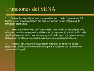 Funciones del SENA
11. Desarrollar investigaciones que se relacionen con la organización del
trabajo y el avance tecnológico del país, en función de los programas de
formación profesional.
12. Asesorar al Ministerio del Trabajo en la realización de investigaciones
sobre recursos humanos y en la elaboración y permanente actualización de la
clasificación nacional de ocupaciones, que sirva de insumo a la planeación y
elaboración de planes y programas de formación profesional integral.
13. Asesorar al Ministerio de Educación Nacional en el diseño de los
programas de educación media técnica, para articularlos con la formación
profesional integral.
 