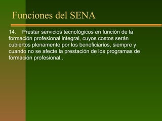 Funciones del SENA
14. Prestar servicios tecnológicos en función de la
formación profesional integral, cuyos costos serán
cubiertos plenamente por los beneficiarios, siempre y
cuando no se afecte la prestación de los programas de
formación profesional..
 