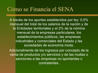 Cómo se Financia el SENA
A través de los aportes establecidos por ley: 0,5%
mensual del total de los salarios de la nación y de
la Entidades territoriales y el 2% de la nómina
mensual de la empresas particulares, los
establecimientos públicos, las empresas
industriales y comerciales del Estado y las
sociedades de economía mixta.
Adicionalmente de los ingresos por concepto de la
venta de productos y/o servicios y de las multas o
sanciones a las empresas no aportantes o
contratantes.
 