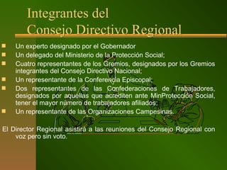 Integrantes del
Consejo Directivo Regional
 Un experto designado por el Gobernador
 Un delegado del Ministerio de la Protección Social;
 Cuatro representantes de los Gremios, designados por los Gremios
integrantes del Consejo Directivo Nacional;
 Un representante de la Conferencia Episcopal;
 Dos representantes de las Confederaciones de Trabajadores,
designados por aquellas que acrediten ante MinProtección Social,
tener el mayor número de trabajadores afiliados;
 Un representante de las Organizaciones Campesinas.
El Director Regional asistirá a las reuniones del Consejo Regional con
voz pero sin voto.
 