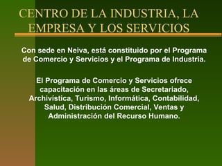 CENTRO DE LA INDUSTRIA, LA
EMPRESA Y LOS SERVICIOS
Con sede en Neiva, está constituido por el Programa
de Comercio y Servicios y el Programa de Industria.
El Programa de Comercio y Servicios ofrece
capacitación en las áreas de Secretariado,
Archivística, Turismo, Informática, Contabilidad,
Salud, Distribución Comercial, Ventas y
Administración del Recurso Humano.
 