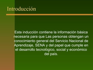 Introducción
Esta inducción contiene la información básica
necesaria para que Las personas obtengan un
conocimiento general del Servicio Nacional de
Aprendizaje, SENA y del papel que cumple en
el desarrollo tecnológico, social y económico
del país.
 