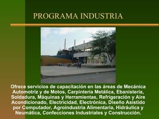 PROGRAMA INDUSTRIA
Ofrece servicios de capacitación en las áreas de Mecánica
Automotriz y de Motos, Carpintería Metálica, Ebanistería,
Soldadura, Máquinas y Herramientas, Refrigeración y Aire
Acondicionado, Electricidad, Electrónica, Diseño Asistido
por Computador, Agroindustria Alimentaria, Hidráulica y
Neumática, Confecciones Industriales y Construcción.
 