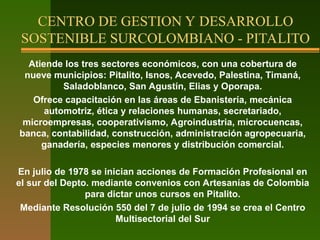 Atiende los tres sectores económicos, con una cobertura de
nueve municipios: Pitalito, Isnos, Acevedo, Palestina, Timaná,
Saladoblanco, San Agustín, Elias y Oporapa.
Ofrece capacitación en las áreas de Ebanistería, mecánica
automotriz, ética y relaciones humanas, secretariado,
microempresas, cooperativismo, Agroindustria, microcuencas,
banca, contabilidad, construcción, administración agropecuaria,
ganadería, especies menores y distribución comercial.
En julio de 1978 se inician acciones de Formación Profesional en
el sur del Depto. mediante convenios con Artesanías de Colombia
para dictar unos cursos en Pitalito.
Mediante Resolución 550 del 7 de julio de 1994 se crea el Centro
Multisectorial del Sur
CENTRO DE GESTION Y DESARROLLO
SOSTENIBLE SURCOLOMBIANO - PITALITO
 