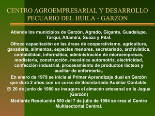 Atiende los municipios de Garzón, Agrado, Gigante, Guadalupe,
Tarqui, Altamira, Suaza y Pital.
Ofrece capacitación en las áreas de cooperativismo, agricultura,
ganadería, alimentos, especies menores, secretariado, archivística,
contabilidad, informática, administración de microempresas,
modistería, construcción, mecánica automotriz, electricidad,
confección industrial, procesamiento de productos lácteos y
auxiliar de enfermería..
En enero de 1979 se inicia el Primer Aprendizaje dual en Garzón
que dura 2 años con un curso de Secretariado Auxiliar Contable.
El 20 de junio de 1980 se inaugura el almacén artesanal en la Jagua
(Garzón)
Mediante Resolución 550 del 7 de julio de 1994 se crea el Centro
Multisectorial Central.
CENTRO AGROEMPRESARIAL Y DESARROLLO
PECUARIO DEL HUILA - GARZON
 