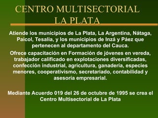 CENTRO MULTISECTORIAL
LA PLATA
Atiende los municipios de La Plata, La Argentina, Nátaga,
Paicol, Tesalia, y los municipios de Inzá y Páez que
pertenecen al departamento del Cauca.
Ofrece capacitación en Formación de jóvenes en vereda,
trabajador calificado en explotaciones diversificadas,
confección industrial, agricultura, ganadería, especies
menores, cooperativismo, secretariado, contabilidad y
asesoría empresarial.
Mediante Acuerdo 019 del 26 de octubre de 1995 se crea el
Centro Multisectorial de La Plata
 