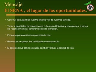 Mensaje
El SENA , el lugar de las oportunidades.
 Construir país, cambiar nuestro entorno y el de nuestras familias.
 Tener la posibilidad de conocer otras culturas en Colombia y otros países a través
del reconocimiento al compromiso con la formación.
 Formarse para construir un proyecto de vida.
 Reconocer y explotar las habilidades como aprendiz.
 El paso decisivo donde se puede cambiar y elevar la calidad de vida.
 