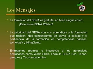 Los Mensajes
 La formación del SENA es gratuita, no tiene ningún costo.
¡Este es un SENA Público!
 La prioridad del SENA son sus aprendices y la formación
que reciben. Nos concentramos en elevar la calidad y la
pertinencia de la formación en competencias básicas,
tecnología y bilingüismo.
 Entregamos premios e incentivos a los aprendices
destacados como World Skills, Fórmula SENA Eco, Tecno-
parques y Tecno-academias.
 