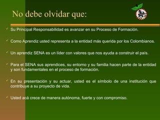 No debe olvidar que:
 Su Principal Responsabilidad es avanzar en su Proceso de Formación.
 Como Aprendiz usted representa a la entidad más querida por los Colombianos.
 Un aprendiz SENA es un líder con valores que nos ayuda a construir el país.
 Para el SENA sus aprendices, su entorno y su familia hacen parte de la entidad
y son fundamentales en el proceso de formación.
 En su presentación y su actuar, usted es el símbolo de una institución que
contribuye a su proyecto de vida.
 Usted acá crece de manera autónoma, fuerte y con compromiso.
 