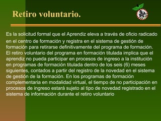 Retiro voluntario.
Es la solicitud formal que el Aprendiz eleva a través de oficio radicado
en el centro de formación y registra en el sistema de gestión de
formación para retirarse definitivamente del programa de formación.
El retiro voluntario del programa en formación titulada implica que el
aprendiz no pueda participar en procesos de ingreso a la institución
en programas de formación titulada dentro de los seis (6) meses
siguientes, contados a partir del registro de la novedad en el sistema
de gestión de la formación. En los programas de formación
complementaria en modalidad virtual, el tiempo de no participación en
procesos de ingreso estará sujeto al tipo de novedad registrado en el
sistema de información durante el retiro voluntario
 
