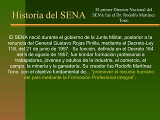 Historia del SENA
El SENA nació durante el gobierno de la Junta Militar, posterior a la
renuncia del General Gustavo Rojas Pinilla, mediante el Decreto-Ley
118, del 21 de junio de 1957. Su función, definida en el Decreto 164
del 6 de agosto de 1957, fue brindar formación profesional a
trabajadores, jóvenes y adultos de la industria, el comercio, el
campo, la minería y la ganadería. Su creador fue Rodolfo Martínez
Tono. con el objetivo fundamental de... “promover el recurso humano
del país mediante la Formación Profesional Integral”.
El primer Director Nacional del
SENA fue el Dr. Rodolfo Martínez
Tono
 