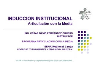 INDUCCION INSTITUCIONAL
Articulación con la Media
ING. CESAR DAVID FERNANDEZ GRUESO
INSTRUCTOR
PROGRAMA ARTICULACION CON LA MEDIA
SENA Regional Cauca
CENTRO DE TELEINFORMATICA Y PRODUCCION INDUSTRIAL
SENA: Conocimiento y Emprendimiento para todos los Colombianos.
 