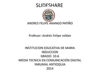 SLIDESHARE
ANDRES FELIPE ARANGO PATIÑO
Profesor: Andrés Felipe roldan
INSTITUCION EDUCATIVA DE MARIA
INDUCCION
GRADO: 10-6
MEDIA TECNICA EN COMUNICACIÓN DIGITAL
YARUMAL ANTIOQUIA
2014
 
