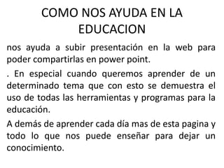 COMO NOS AYUDA EN LA
EDUCACION
nos ayuda a subir presentación en la web para
poder compartirlas en power point.
. En especial cuando queremos aprender de un
determinado tema que con esto se demuestra el
uso de todas las herramientas y programas para la
educación.
A demás de aprender cada día mas de esta pagina y
todo lo que nos puede enseñar para dejar un
conocimiento.
 