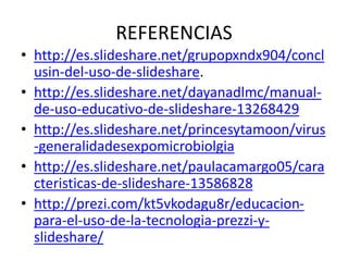 REFERENCIAS
• http://es.slideshare.net/grupopxndx904/concl
usin-del-uso-de-slideshare.
• http://es.slideshare.net/dayanadlmc/manual-
de-uso-educativo-de-slideshare-13268429
• http://es.slideshare.net/princesytamoon/virus
-generalidadesexpomicrobiolgia
• http://es.slideshare.net/paulacamargo05/cara
cteristicas-de-slideshare-13586828
• http://prezi.com/kt5vkodagu8r/educacion-
para-el-uso-de-la-tecnologia-prezzi-y-
slideshare/
 