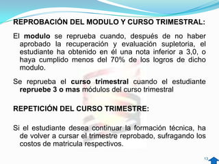 REPROBACIÓN DEL MODULO Y CURSO TRIMESTRAL:
El modulo se reprueba cuando, después de no haber
  aprobado la recuperación y evaluación supletoria, el
  estudiante ha obtenido en él una nota inferior a 3,0, o
  haya cumplido menos del 70% de los logros de dicho
  modulo.
Se reprueba el curso trimestral cuando el estudiante
 repruebe 3 o mas módulos del curso trimestral

REPETICIÓN DEL CURSO TRIMESTRE:

Si el estudiante desea continuar la formación técnica, ha
  de volver a cursar el trimestre reprobado, sufragando los
  costos de matricula respectivos.
                                                          13
 