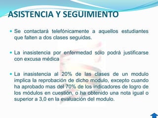 ASISTENCIA Y SEGUIMIENTO
 Se contactará telefónicamente a aquellos estudiantes
 que falten a dos clases seguidas.

 La inasistencia por enfermedad sólo podrá justificarse
 con excusa médica

 La inasistencia al 20% de las clases de un modulo
 implica la reprobación de dicho modulo, excepto cuando
 ha aprobado mas del 70% de los indicadores de logro de
 los módulos en cuestión, o ha obtenido una nota igual o
 superior a 3,0 en la evaluación del modulo.
 