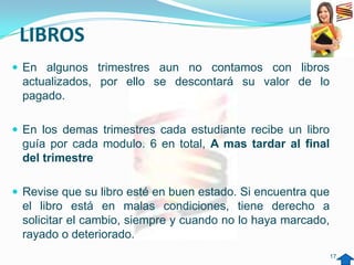 LIBROS
 En algunos trimestres aun no contamos con libros
 actualizados, por ello se descontará su valor de lo
 pagado.

 En los demas trimestres cada estudiante recibe un libro
 guía por cada modulo. 6 en total, A mas tardar al final
 del trimestre

 Revise que su libro esté en buen estado. Si encuentra que
 el libro está en malas condiciones, tiene derecho a
 solicitar el cambio, siempre y cuando no lo haya marcado,
 rayado o deteriorado.
                                                              17
 