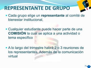REPRESENTANTE DE GRUPO
 Cada grupo elige un representante al comité de
  bienestar institucional,

 Cualquier estudiante puede hacer parte de una
  COMISIÓN la cual se aplica a una actividad o
  tema especifico

 A lo largo del trimestre habrá 2 o 3 reuniones de
  los representantes, Además de la comunicación
  virtual

                                                      20
 