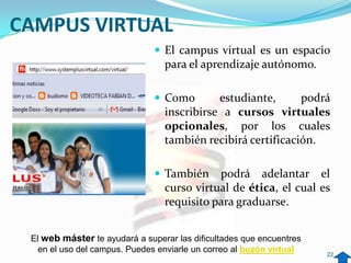 CAMPUS VIRTUAL
                                El campus virtual es un espacio
                                 para el aprendizaje autónomo.

                                Como       estudiante,      podrá
                                 inscribirse a cursos virtuales
                                 opcionales, por los cuales
                                 también recibirá certificación.

                                También    podrá adelantar el
                                 curso virtual de ética, el cual es
                                 requisito para graduarse.


 El web máster te ayudará a superar las dificultades que encuentres
   en el uso del campus. Puedes enviarle un correo al buzón virtual   22
 