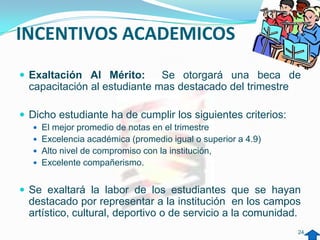 INCENTIVOS ACADEMICOS
 Exaltación Al Mérito:       Se otorgará una beca de
  capacitación al estudiante mas destacado del trimestre

 Dicho estudiante ha de cumplir los siguientes criterios:
   El mejor promedio de notas en el trimestre
   Excelencia académica (promedio igual o superior a 4.9)
   Alto nivel de compromiso con la institución,
   Excelente compañerismo.


 Se exaltará la labor de los estudiantes que se hayan
  destacado por representar a la institución en los campos
  artístico, cultural, deportivo o de servicio a la comunidad.
                                                             24
 