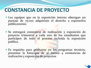 CONSTANCIA DE PROYECTO
 Los equipos que en la exposición interna obtengan un
 puntaje de 75/100 adquirirán el derecho a exponerlos
 públicamente.

 Se entregará constancia de realización y exposición de
 proyecto trimestral a cada uno de los estudiantes que
 participen de todo el proceso incluida la exposición
 publica.

 Es requisito para graduarse en los programas técnicos,
 presentar la fotocopia de al menos 4 constancias de
 realización y exposición de proyectos


                                                       28
 