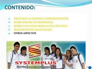 CONTENIDO:
 5.   PROCESOS ACADEMICO-ADMINISTRATIVOS
 6.   SOBRE PROYECTO TRIMESTRAL
 7.   SOBRE FUNCIONES BÁSICAS DEL DOCENTE
 8.   REQUISITOS DE GRADUACION
 9.   OTROS ASPECTOS




                                            3
 