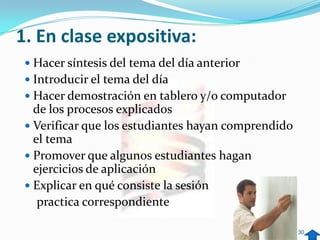 1. En clase expositiva:
  Hacer síntesis del tema del día anterior
  Introducir el tema del día
  Hacer demostración en tablero y/o computador
   de los procesos explicados
  Verificar que los estudiantes hayan comprendido
   el tema
  Promover que algunos estudiantes hagan
   ejercicios de aplicación
  Explicar en qué consiste la sesión
    practica correspondiente

                                                     30
 
