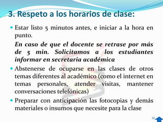 3. Respeto a los horarios de clase:
 Estar listo 5 minutos antes, e iniciar a la hora en
  punto.
  En caso de que el docente se retrase por más
  de 5 min. Solicitamos a los estudiantes
  informar en secretaria académica
 Abstenerse de ocuparse en las clases de otros
  temas diferentes al académico (como el internet en
  temas personales, atender visitas, mantener
  conversaciones telefónicas)
 Preparar con anticipación las fotocopias y demás
  materiales o insumos que necesite para la clase
                                                    32
 